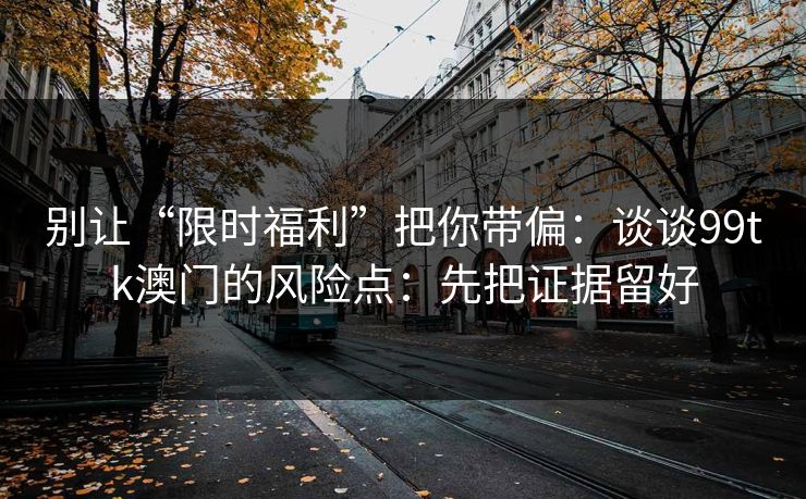 别让“限时福利”把你带偏：谈谈99tk澳门的风险点：先把证据留好
