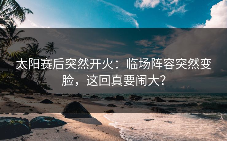 太阳赛后突然开火：临场阵容突然变脸，这回真要闹大？