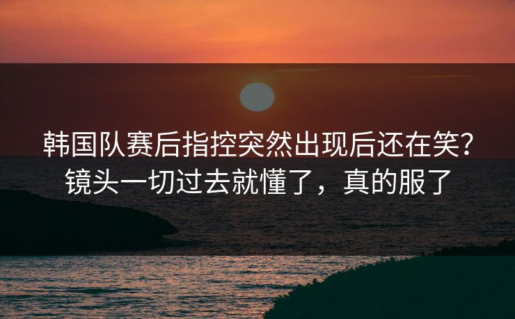 韩国队赛后指控突然出现后还在笑？镜头一切过去就懂了，真的服了