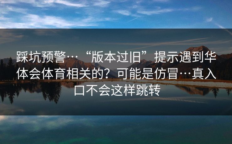 踩坑预警…“版本过旧”提示遇到华体会体育相关的？可能是仿冒…真入口不会这样跳转