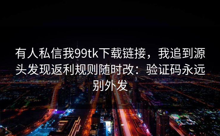 有人私信我99tk下载链接，我追到源头发现返利规则随时改：验证码永远别外发