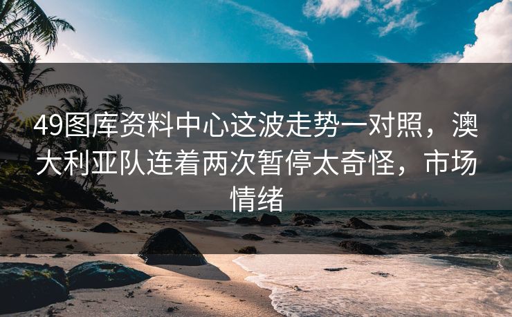 49图库资料中心这波走势一对照，澳大利亚队连着两次暂停太奇怪，市场情绪