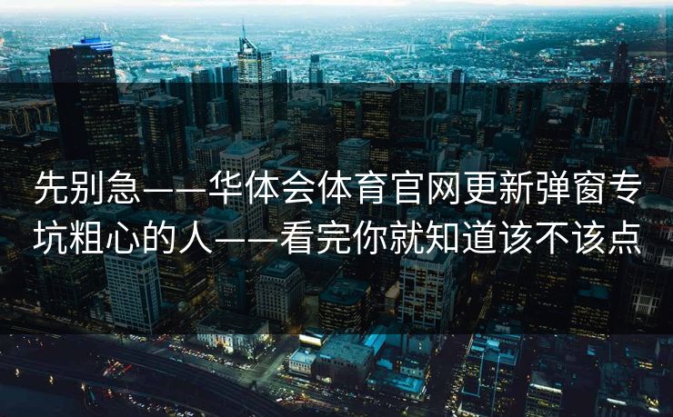 先别急——华体会体育官网更新弹窗专坑粗心的人——看完你就知道该不该点 先别急——华体会体育官网更新弹窗专坑粗心的人——看完你就知道该不该点