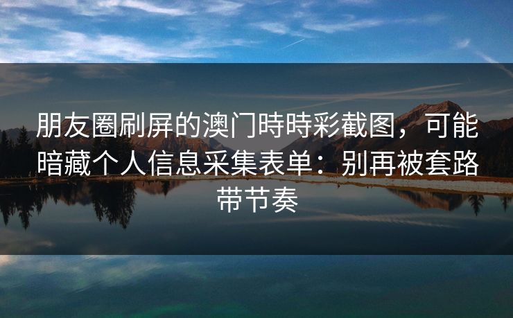 朋友圈刷屏的澳门時時彩截图，可能暗藏个人信息采集表单：别再被套路带节奏