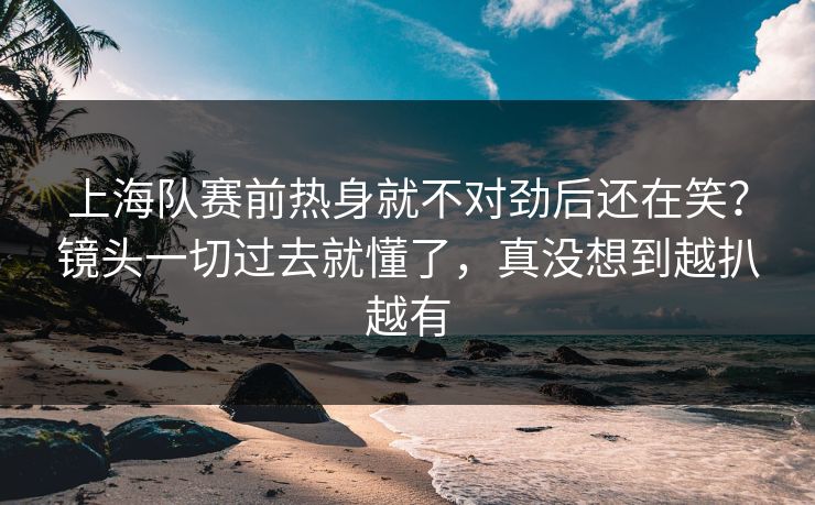 上海队赛前热身就不对劲后还在笑？镜头一切过去就懂了，真没想到越扒越有