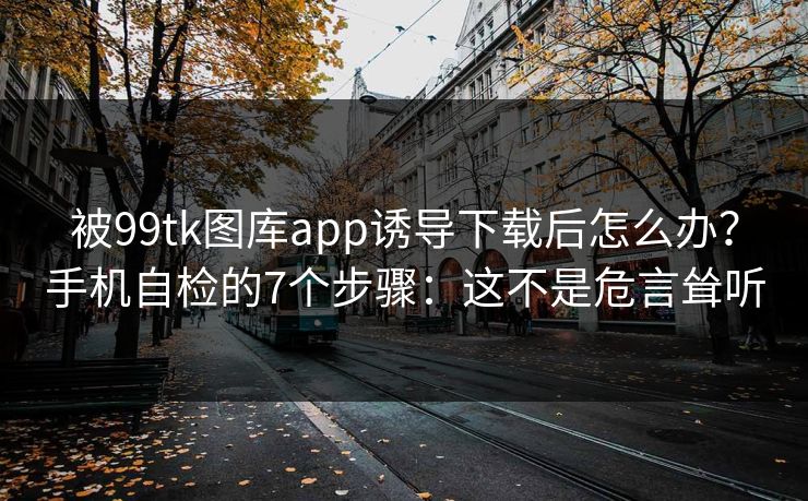 被99tk图库app诱导下载后怎么办？手机自检的7个步骤：这不是危言耸听