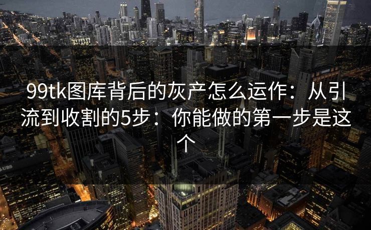 99tk图库背后的灰产怎么运作：从引流到收割的5步：你能做的第一步是这个