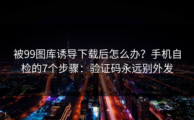 被99图库诱导下载后怎么办？手机自检的7个步骤：验证码永远别外发