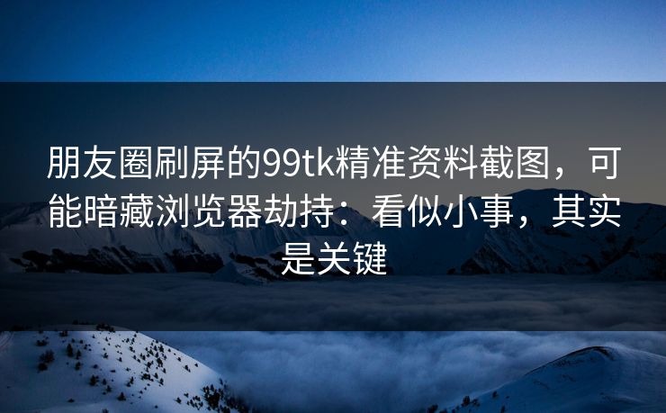 朋友圈刷屏的99tk精准资料截图，可能暗藏浏览器劫持：看似小事，其实是关键