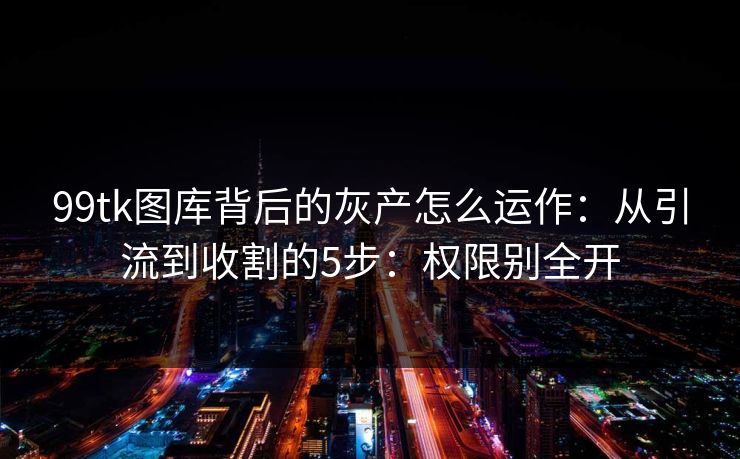 99tk图库背后的灰产怎么运作：从引流到收割的5步：权限别全开