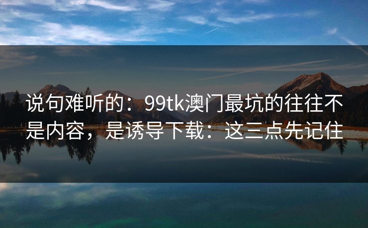 说句难听的：99tk澳门最坑的往往不是内容，是诱导下载：这三点先记住