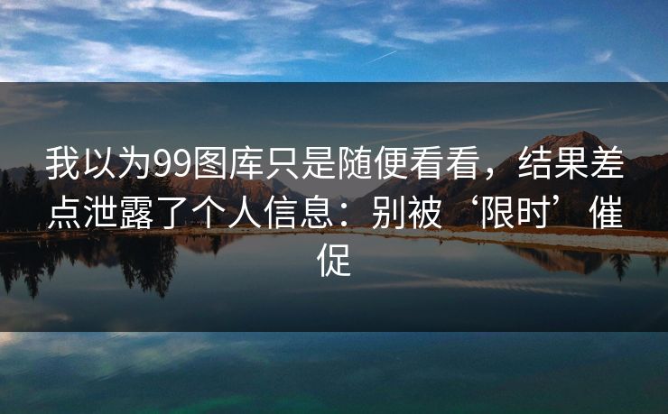 我以为99图库只是随便看看，结果差点泄露了个人信息：别被‘限时’催促