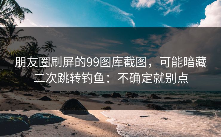 朋友圈刷屏的99图库截图，可能暗藏二次跳转钓鱼：不确定就别点
