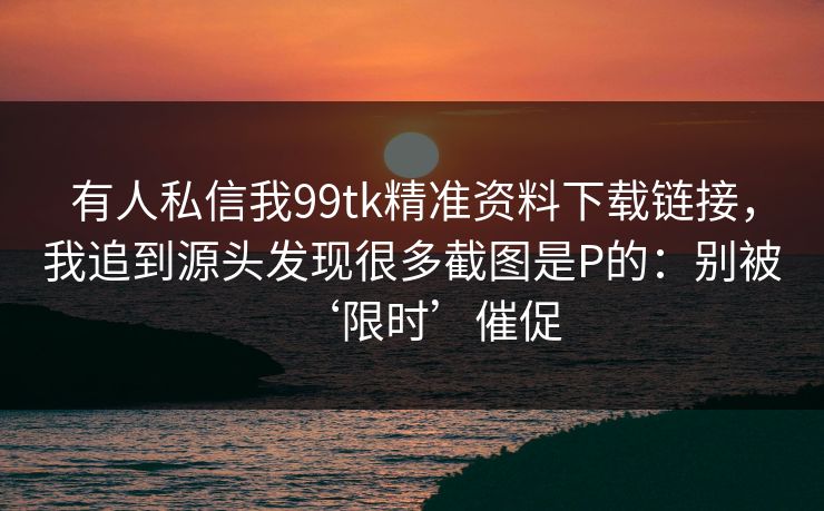 有人私信我99tk精准资料下载链接，我追到源头发现很多截图是P的：别被‘限时’催促
