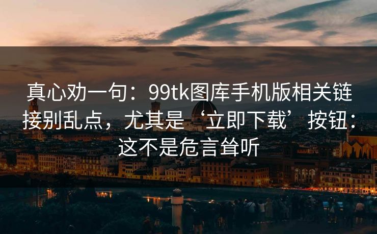 真心劝一句：99tk图库手机版相关链接别乱点，尤其是‘立即下载’按钮：这不是危言耸听
