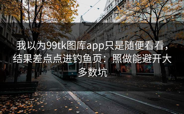 我以为99tk图库app只是随便看看，结果差点点进钓鱼页：照做能避开大多数坑