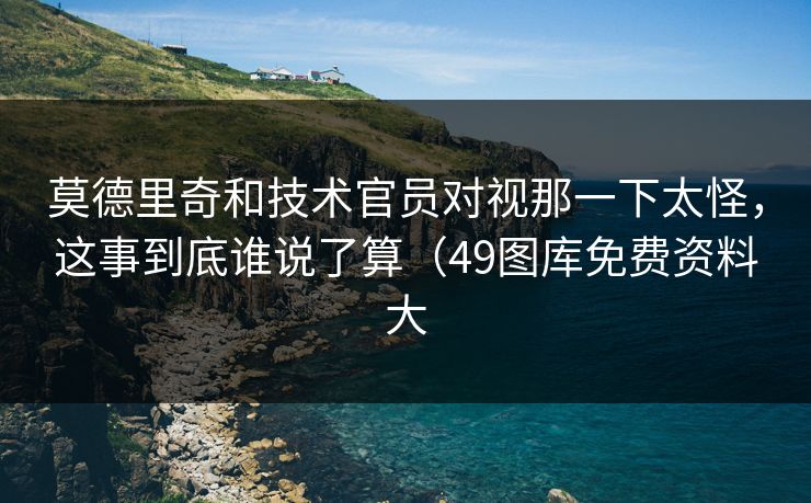 莫德里奇和技术官员对视那一下太怪，这事到底谁说了算（49图库免费资料大