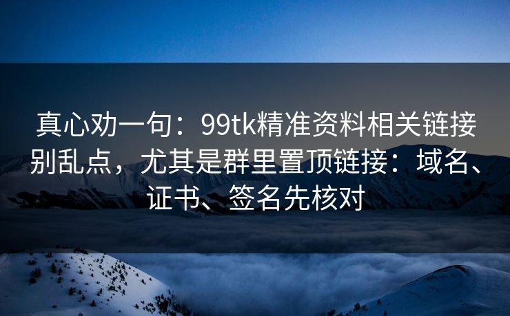 真心劝一句：99tk精准资料相关链接别乱点，尤其是群里置顶链接：域名、证书、签名先核对