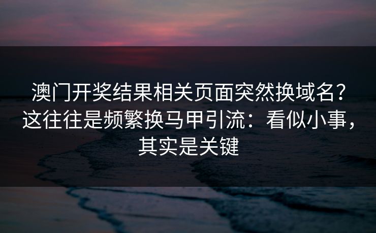 澳门开奖结果相关页面突然换域名？这往往是频繁换马甲引流：看似小事，其实是关键