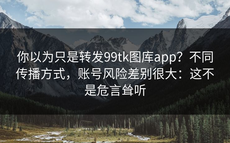 你以为只是转发99tk图库app？不同传播方式，账号风险差别很大：这不是危言耸听
