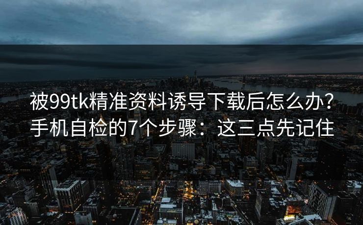 被99tk精准资料诱导下载后怎么办？手机自检的7个步骤：这三点先记住