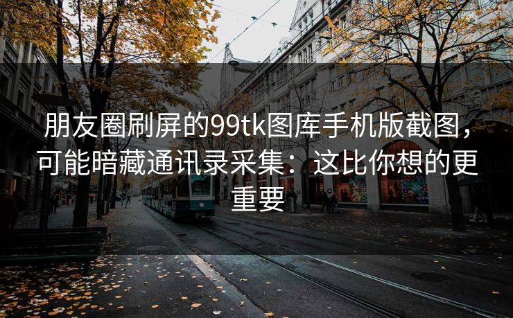 朋友圈刷屏的99tk图库手机版截图，可能暗藏通讯录采集：这比你想的更重要