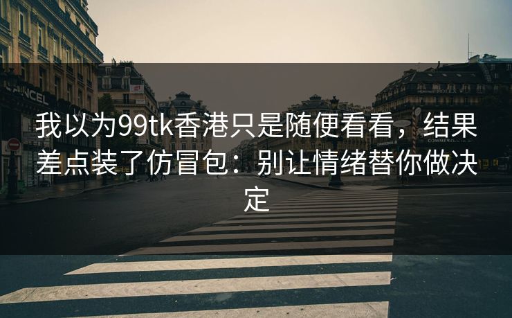 我以为99tk香港只是随便看看，结果差点装了仿冒包：别让情绪替你做决定