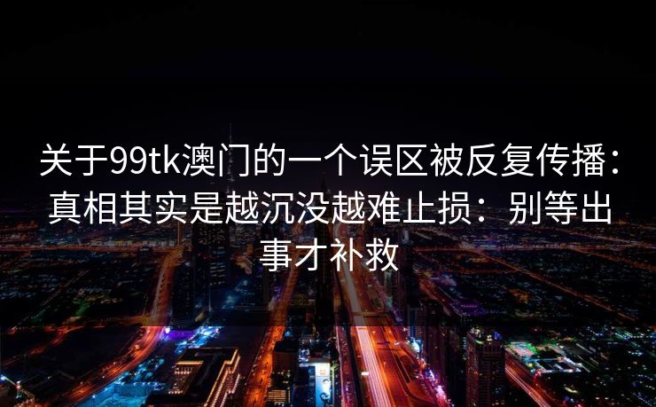 关于99tk澳门的一个误区被反复传播:真相其实是越沉没越难止损:别等出事才补救 关于99tk澳门的一个误区被反复传播:真相其实是越沉没越难止损:别等出事才补救