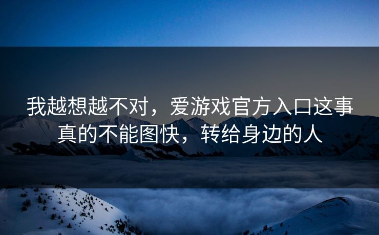 我越想越不对，爱游戏官方入口这事真的不能图快，转给身边的人