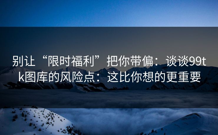别让“限时福利”把你带偏：谈谈99tk图库的风险点：这比你想的更重要