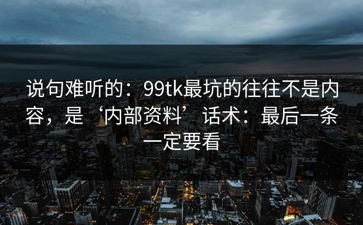 说句难听的：99tk最坑的往往不是内容，是‘内部资料’话术：最后一条一定要看