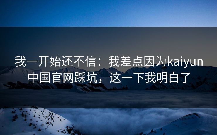 我一开始还不信：我差点因为kaiyun中国官网踩坑，这一下我明白了