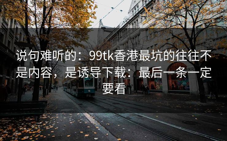 说句难听的：99tk香港最坑的往往不是内容，是诱导下载：最后一条一定要看