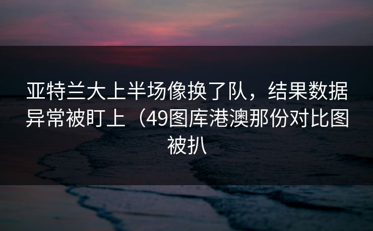 亚特兰大上半场像换了队,结果数据异常被盯上(49图库港澳那份对比图被扒 亚特兰大上半场像换了队,结果数据异常被盯上(49图库港澳那份对比图被扒