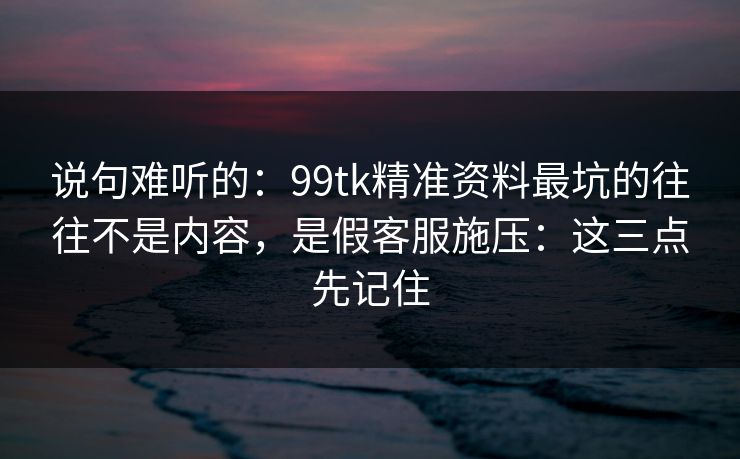 说句难听的：99tk精准资料最坑的往往不是内容，是假客服施压：这三点先记住
