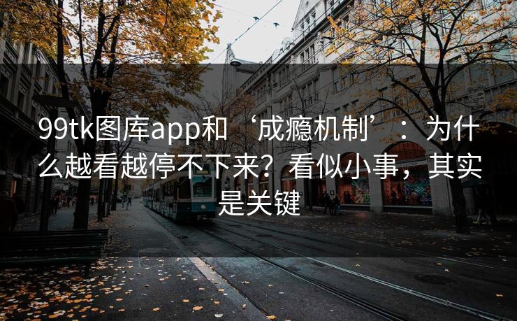 99tk图库app和‘成瘾机制’：为什么越看越停不下来？看似小事，其实是关键