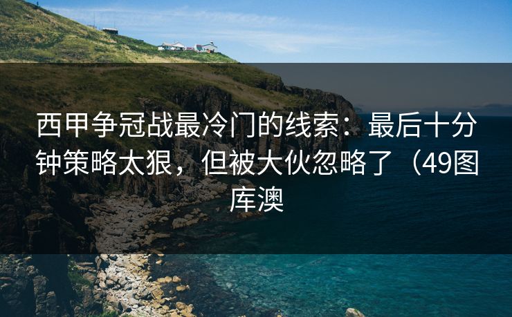 西甲争冠战最冷门的线索：最后十分钟策略太狠，但被大伙忽略了（49图库澳
