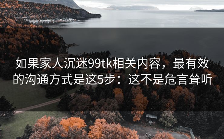 如果家人沉迷99tk相关内容,最有效的沟通方式是这5步:这不是危言耸听 如果家人沉迷99tk相关内容,最有效的沟通方式是这5步:这不是危言耸听